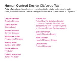 FutureGov 
FutureGov the digital and design
company for public services, are
collaborating with FutureEverything
on Human Centred Design support. 

Simone Carrier 
Head of Service Design

Matt Skinner 
Head of Product Design

Chris Evans 
Product Designer

Drew Hemment 
Creative Director

Daniel Santos 
Design Lead

Vimla Appadoo 
Service Designer

Feimatta Conteh 
Programme Manager

Natalie Kane 
Curator and Editor

Tom Rowlands 
Producer

Callum Kirkwood 
Junior Producer

Human Centred Design CityVerve Team
FutureEverything, Manchester’s innovation lab for digital culture and smarter
cities, is lead on human centred design and culture & public realm in CityVerve.
 