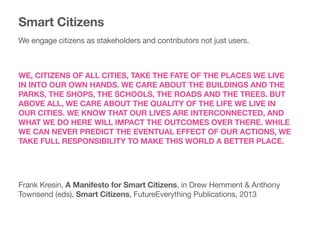 WE, CITIZENS OF ALL CITIES, TAKE THE FATE OF THE PLACES WE LIVE
IN INTO OUR OWN HANDS. WE CARE ABOUT THE BUILDINGS AND THE
PARKS, THE SHOPS, THE SCHOOLS, THE ROADS AND THE TREES. BUT
ABOVE ALL, WE CARE ABOUT THE QUALITY OF THE LIFE WE LIVE IN
OUR CITIES. WE KNOW THAT OUR LIVES ARE INTERCONNECTED, AND
WHAT WE DO HERE WILL IMPACT THE OUTCOMES OVER THERE. WHILE
WE CAN NEVER PREDICT THE EVENTUAL EFFECT OF OUR ACTIONS, WE
TAKE FULL RESPONSIBILITY TO MAKE THIS WORLD A BETTER PLACE.
Frank Kresin, A Manifesto for Smart Citizens, in Drew Hemment & Anthony
Townsend (eds), Smart Citizens, FutureEverything Publications, 2013

Smart Citizens
We engage citizens as stakeholders and contributors not just users.
 