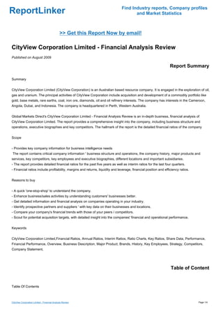 Find Industry reports, Company profiles
ReportLinker                                                                          and Market Statistics



                                              >> Get this Report Now by email!

CityView Corporation Limited - Financial Analysis Review
Published on August 2009

                                                                                                                  Report Summary

Summary


CityView Corporation Limited (CityView Corporation) is an Australian based resource company. It is engaged in the exploration of oil,
gas and uranium. The principal activities of CityView Corporation include acquisition and development of a commodity portfolio like
gold, base metals, rare earths, coal, iron ore, diamonds, oil and oil refinery interests. The company has interests in the Cameroon,
Angola, Dubai, and Indonesia. The company is headquartered in Perth, Western Australia.


Global Markets Direct's CityView Corporation Limited - Financial Analysis Review is an in-depth business, financial analysis of
CityView Corporation Limited. The report provides a comprehensive insight into the company, including business structure and
operations, executive biographies and key competitors. The hallmark of the report is the detailed financial ratios of the company


Scope


- Provides key company information for business intelligence needs
The report contains critical company information ' business structure and operations, the company history, major products and
services, key competitors, key employees and executive biographies, different locations and important subsidiaries.
- The report provides detailed financial ratios for the past five years as well as interim ratios for the last four quarters.
- Financial ratios include profitability, margins and returns, liquidity and leverage, financial position and efficiency ratios.


Reasons to buy


- A quick 'one-stop-shop' to understand the company.
- Enhance business/sales activities by understanding customers' businesses better.
- Get detailed information and financial analysis on companies operating in your industry.
- Identify prospective partners and suppliers ' with key data on their businesses and locations.
- Compare your company's financial trends with those of your peers / competitors.
- Scout for potential acquisition targets, with detailed insight into the companies' financial and operational performance.


Keywords


CityView Corporation Limited,Financial Ratios, Annual Ratios, Interim Ratios, Ratio Charts, Key Ratios, Share Data, Performance,
Financial Performance, Overview, Business Description, Major Product, Brands, History, Key Employees, Strategy, Competitors,
Company Statement,




                                                                                                                  Table of Content


Table Of Contents



CityView Corporation Limited - Financial Analysis Review                                                                           Page 1/4
 