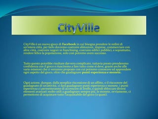 CityVille  CityVille è un nuovo giocodi Facebook in cui bisogna prendere le redini di un’intera città, per farlo dovremo costruire abitazioni, imprese, commerciare con altre città, costruire negozi in franchising, costruire edifici pubblici, e soprattutto, rendere felice la popolazione, solo così potremo avere successo. Tutto questo potrebbe risultare davvero complicato, tuttavia presto prenderemo confidenza con il gioco e riusciremo a fare tutto come si deve, grazie anche alle varie missioni che ci verranno proposte con cui potremo conoscere ed apprendere ogni aspetto del gioco, oltre che guadagnarepunti esperienza e monete. Ogni azione, dunque, dalla semplice riscossione di un affitto, o il riscuotere del guadagnato di un’attività, ci farà guadagnare punti esperienza e monete, i punti esperienza ci permetteranno di accresceredilivello, e quindi sbloccare diversi elementi avanzati molto utili a guadagnare sempre più, le monete, ovviamente, ci permettono di acquistare tutto l’acquistabile del gioco (o quasi). 