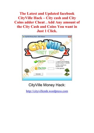 The Latest and Updated facebook
  CityVille Hack – City cash and City
Coins adder Cheat . Add Any amount of
 the City Cash and Coins You want in
             Just 1 Click.




        CityVille Money Hack:
      http://cityvillemh.wordpress.com
 