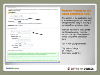 Payment Process for the Online Enrollment FormThis section of the application form is an online payment process and billing similar to eBay or making a purchase from an online  store.If you do not want to use a credit card to apply online, you may return to the top of the page and print a copy of the application form.Mail in with your payment to:City Vision College31 Torrey St.Dorchester MA 02124
