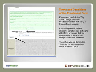Terms and Conditions of the Enrollment FormPlease read carefully the “City Vision College Terms and Conditions” section that  apply to the enrollment process.If you accept these, use the electronic signature field at the end of the form to indicate that you understand and agree to the college’s terms and conditions. Then when you are done select “Continue >>” to complete the online enrollment form.