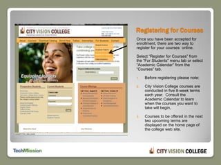 Registering for CoursesOnce you have been accepted for enrollment, there are two way to register for your courses  online. Select “Register for Courses” from the “For Students” menu tab or select “Academic Calendar” from the “Courses” tab.Before registering please note: City Vision College courses are conducted in five 8-week terms each year.  Consult the Academic Calendar to learn when the courses you want to take will begin, Courses to be offered in the next two upcoming terms are displayed on the home page of the college web site.