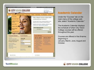 Academic CalendarUnder the “Courses” tab on the main menu of the college web site, select “Academic Calendar.”The Academic Calendar displays the schedule of when City Vision College courses will be offered throughout the year.  Courses are offered in five 8-terms beginning in January, March, June, August and October.