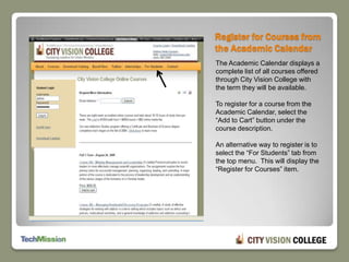Register for Courses from the Academic CalendarThe Academic Calendar displays a complete list of all courses offered through City Vision College with the term they will be available.To register for a course from the Academic Calendar, select the “Add to Cart” button under the course description.An alternative way to register is to select the “For Students” tab from the top menu.  This will display the “Register for Courses” item. 