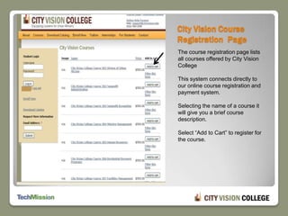 City Vision Course Registration  PageThe course registration page lists all courses offered by City Vision College  This system connects directly to our online course registration and payment system.Selecting the name of a course it will give you a brief course description. Select “Add to Cart” to register for the course.