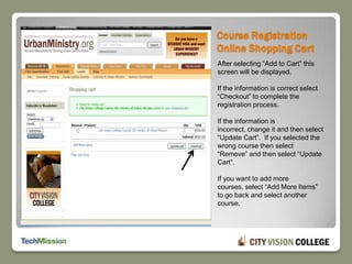 Course Registration Online Shopping CartAfter selecting “Add to Cart” this screen will be displayed.If the information is correct select “Checkout” to complete the registration process.If the information is incorrect, change it and then select “Update Cart”.  If you selected the wrong course then select “Remove” and then select “Update Cart”.If you want to add more courses, select “Add More Items” to go back and select another course.
