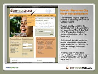 How do I Become a City Vision College Student?There are two ways to begin the process of becoming a City Vision College student.  You can start by selecting the “Enroll Now” link in the web site’s top menu bar or “Enroll Now” link in the “Prospective Students” section at the bottom left of the home page. Both these links take you to the online “Enrollment Procedures” page, where you can learn more about the college enrollment process.You may also download the college catalog which has a copy of the Enrollment Form you can fax or mail in.