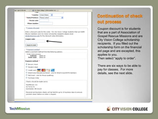 Continuation of check out processCoupon discount is for students that are a part of Association of Gospel Rescue Missions and are City Vision College scholarship recipients.  If you filled out the scholarship form on the financial aid page and are excepted, this applies to you.Then select “apply to order”.There are six ways to be able to pay for classes.  For more details, see the next slide.