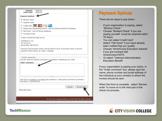 Payment OptionsThere are six ways to pay tuition:If your organization is paying, select “Ministry Check.”Choose “Student Check” if you are paying yourself  (must be received within 30 days).You can select Credit Card”Select “Pell Grant” if you have already been notified that you qualifyChoose “AmeriCorps Education Awards” if you are involved with AmeriCorps/VISTAOr select “Veterans Administration Education BenefitIf your organization is paying your tuition, in the “Order comment” box, please type the name, phone number and email address of the individual at your ministry to whom the invoice should be sent.When this form is complete,  select “Review order” to move on to the next part of the check out process.