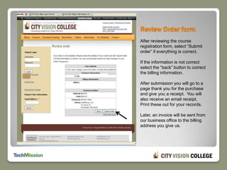 Review Order formAfter reviewing the course registration form, select “Submit order” if everything is correct.If the information is not correct select the “back” button to correct the billing information.After submission you will go to a page thank you for the purchase and give you a receipt.  You will also receive an email receipt.  Print these out for your records.Later, an invoice will be sent from our business office to the billing address you give us.