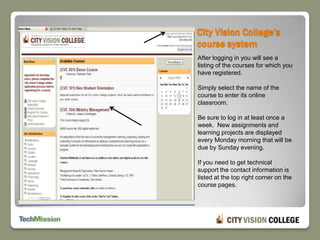 City Vision College’s course systemAfter logging in you will see a listing of the courses for which you have registered.Simply select the name of the course to enter its online classroom.Be sure to log in at least once a week.  New assignments and learning projects are displayed every Monday morning that will be due by Sunday evening.If you need to get technical support the contact information is listed at the top right corner on the course pages.