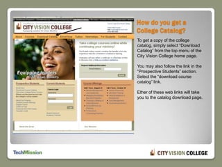 How do you get a College Catalog?To get a copy of the college catalog, simply select “Download Catalog” from the top menu of the City Vision College home page.You may also follow the link in the “Prospective Students” section. Select the “download course catalog” link.Ether of these web links will take you to the catalog download page.