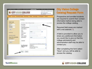 City Vision College Catalog Request FormProspective and enrolled students are required to submit their contact information before being able to access the college catalog.Required field areas are marked with a red asterisk (*).A field is provided to allow you to share any additional information you would like to give so that the college admissions and administration staff may be able to contact you.After completing this form select “Save” and you will be able to access the catalog.