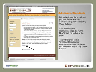 Admission Standards Before beginning the enrollment process, please read the admissions requirements for City Vision College.After reviewing this information, select the “Enroll Now” link at the bottom of the page, This will take you to the “Enrollment Procedures” page, where you can begin the process of enrolling in City Vision College.