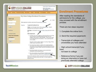 Enrollment ProceduresAfter reading the standards of admissions for the college, you may proceed with the enrollment process  There are two steps required:1. Complete the online form.2. Send the required paperwork:-  Transcripts of colleges and    universities you have attended-  High school transcript if you have    not been to college-  Reference forms if you are    doing an internship or have not    previously attended college