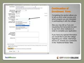 Continuation of Enrollment  FormCompleting this section allows you to tell us which what courses and which program you are interested in participating in with the college.Also you may tell us if you are requesting that transcripts be sent to use from other institutions in order to complete your application.If you have any special information you would like to give the college regarding your needs, internships and so on, include your comments in the “Additional Notes” field.