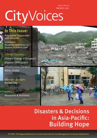 CityVoices
CITYNET: The Regional Network of Local Authorities for the Management of Human Settlements
Vol.01 | No. 03
Autumn 2011
In This Issue:
Yokohama Cooperates
with Disaster
Interview:
Margareta Wahlström on
Disaster Risk Reduction
CITYNET Clusters:
Climate Change (Changwon)
Disaster (HFH Japan)
Infrastructure (Yangon)
MDGs (Galle)
Member Spotlight:
Barisal City
CITYNET:
Resources & Activities
Disasters & Decisions
in Asia-Pacific:
Building Hope
 