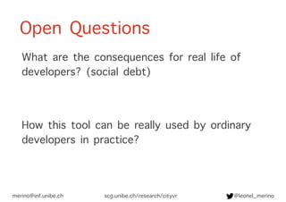 Open Questions
What are the consequences for real life of
developers? (social debt)
How this tool can be really used by ordinary
developers in practice?
merino@inf.unibe.ch @leonel_merinoscg.unibe.ch/research/cityvr
 