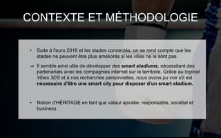 CONTEXTE ET MÉTHODOLOGIE
• Suite à l'euro 2016 et les stades connectés, on se rend compte que les
stades ne peuvent être plus améliorés si les villes ne le sont pas.
⇒ Il semble ainsi utile de développer des smart stadiums, nécessitant des
partenariats avec les compagnies internet sur le territoire. Grâce au logiciel
Vibes 3DS et à nos recherches personnelles, nous avons pu voir s'il est
nécessaire d'être une smart city pour disposer d'un smart stadium.
• Notion d'HÉRITAGE en tant que valeur ajoutée: responsable, sociétal et
business
 
