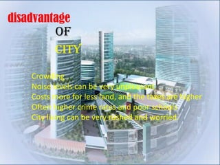 disadvantage
          of
          city

    Crowding
    Noise levels can be very unpleasant
    Costs more for less land, and the taxes are higher
    Often higher crime rates and poor schools
    City living can be very rushed and worried.
 