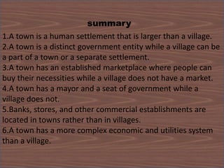 summary
1.A town is a human settlement that is larger than a village.
2.A town is a distinct government entity while a village can be
a part of a town or a separate settlement.
3.A town has an established marketplace where people can
buy their necessities while a village does not have a market.
4.A town has a mayor and a seat of government while a
village does not.
5.Banks, stores, and other commercial establishments are
located in towns rather than in villages.
6.A town has a more complex economic and utilities system
than a village.
 