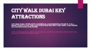 City Walk Dubai Key
attractions
CITY WALK DUBAI OFFERS BOTH COMMERCIAL AND RESIDENTIAL PROJECTS. IT IS A
PERFECT PLACE TO LIVE, DINE, SHOP AND SPEND TIME WITH YOUR FAMILY AND FRIENDS
IN A SOPHISTICATED ATMOSPHERE.
HTTP://CITYWALKDUBAI.WEEBLY.COM/BLOG/-SHOPPING-AND-REAL-ESTATE-WHY-YOU-
SHOULD-INVEST-IN-CITYWALK-DUBAI
 