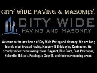 Welcome to the new home of City Wide Paving and Masonry! We are Long
Islands most trusted Paving, Masonry & Bricklaying Contractor. We
proudly serve the following towns: Bayport, Blue Point, East Patchogue,
Holtsville, Oakdale, Patchogue, Sayville and their surrounding areas.
 
