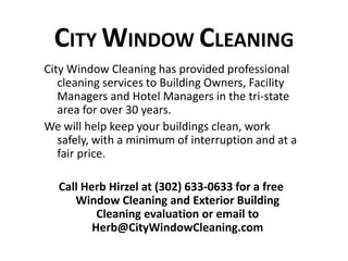 CITY WINDOW CLEANING 
City Window Cleaning has provided professional 
cleaning services to Building Owners, Facility 
Managers and Hotel Managers in the tri-state 
area for over 30 years. 
We will help keep your buildings clean, work 
safely, with a minimum of interruption and at a 
fair price. 
Call Herb Hirzel at (302) 633-0633 for a free 
Window Cleaning and Exterior Building 
Cleaning evaluation or email to 
Herb@CityWindowCleaning.com 
