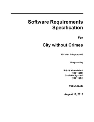 Software Requirements
Specification
For
City without Crimes
Version 1.0 approved
Preparedby
Sukriti Khandelwal
(15011255)
Suchitra Agarwal
(15011254)
VSSUT,Burla
August 17, 2017
 