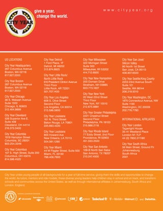 w w w. c i t y y e a r. o r g




US LOCATIONS                      City Year Detroit                 City Year Milwaukee               City Year San José/
                                  1 Ford Place, 1F                  322 Michigan Street               Silicon Valley
City Year Headquarters            Detroit, Ml 48202                 Suite 300                         90 north 1st Street
287 Columbus Avenue               313.874.6825                      Milwaukee, WI 53202               San José, CA 95113
Boston, MA 02116                                                    414.712.6930                      408.907.6500
617.927.2500                      City Year Little Rock/
                                  North Little Rock                 City Year New Hampshire           City Year Seattle/King County
City Year Boston                  610 President Clinton Avenue      200 Domain Drive                  2203 23rd Avenue South
287 Columbus Avenue               Third Floor                       Stratham, nH 03885                Suite 101
Boston, MA 02116                  Little Rock, AR 72201             603.773.1607                      Seattle, WA 98144
617.927.2500                      501.707.1400                                                        206.219.5010
                                                                    City Year New York
City Year Chicago                 City Year Los Angeles             20 West 22nd Street               City Year Washington, DC
36 S. Wabash Avenue               606 S. Olive Street               Third Floor                       1875 Connecticut Avenue, nW
Suite 1500                        Second Floor                      new York, nY 10010                Suite 1130
Chicago, IL 60603                 Los Angeles, CA 90014             212.675.8881                      Washington, DC 20009
312.464.9899                      213.596.5900                                                        202.776.7780
                                                                    City Year Greater Philadelphia
City Year Cleveland               City Year Louisiana               2221 Chestnut Street
526 Superior Ave E.               161 n. Third Street               Second Floor                      INTERNATIONAL AFFILIATES
Suite 408                         Baton Rouge, LA 70801             Philadelphia, PA 19103
Cleveland, OH 44114               225.663.4220                      215.988.2118                      City Year London
216.373.3400                                                                                          Tagwright House
                                  City Year Louisiana               City Year Rhode Island            35-41 Westland Place
City Year Columbia                805 Howard Ave                    77 Eddy Street, 2nd Floor         London n1 7LP
1919 Hampton Street               new Orleans, LA 70113             Providence, RI 02903              44 (0) 7850.311180
Columbia, SC 29201                504.561.1290                      401.553.2500
803.254.3349                                                                                          City Year South Africa
                                  City Year Miami                   City Year San Antonio             56 Main Street, Ground Flr
City Year Columbus                44 W Flagler Street, Suite 500    109-B north San Saba              Johannesburg
107 S. High Street, Suite 200     Miami, FL 33130                   San Antonio, TX 78207             South Africa
Columbus, OH 43215                786.406.7900                      210.247.4500                      2001
614.586.4520




City Year unites young people of all backgrounds for a year of full-time service, giving them the skills and opportunities to change
the world. As tutors, mentors and role models, these diverse young leaders help children stay in school and on track, and transform
schools and communities across the United States, as well as through international affiliates in Johannesburg, South Africa and
London, England.
 
