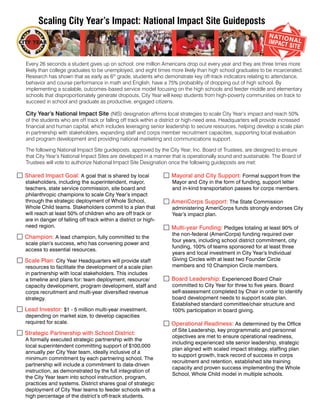 Scaling City Year’s Impact: National Impact Site Guideposts



   Every 26 seconds a student gives up on school; one million Americans drop out every year and they are three times more
   likely than college graduates to be unemployed, and eight times more likely than high school graduates to be incarcerated.
   Research has shown that as early as 6th grade, students who demonstrate key off-track indicators relating to attendance,
   behavior and course performance in math and English, have a 75% probability of dropping out of high school. By
   implementing a scalable, outcomes-based service model focusing on the high schools and feeder middle and elementary
   schools that disproportionately generate dropouts, City Year will keep students from high-poverty communities on track to
   succeed in school and graduate as productive, engaged citizens.

   City Year’s National Impact Site (NIS) designation affirms local strategies to scale City Year’s impact and reach 50%
   of the students who are off track or falling off track within a district or high-need area. Headquarters will provide increased
   financial and human capital, which includes leveraging senior leadership to secure resources, helping develop a scale plan
   in partnership with stakeholders, expanding staff and corps member recruitment capacities, supporting local evaluation
   and program development and providing national marketing and communications support.

   The following National Impact Site guideposts, approved by the City Year, Inc. Board of Trustees, are designed to ensure
   that City Year’s National Impact Sites are developed in a manner that is operationally sound and sustainable. The Board of
   Trustees will vote to authorize National Impact Site Designation once the following guideposts are met:

 Shared Impact Goal: A goal that is shared by local                Mayoral and City Support: Formal support from the
   stakeholders, including the superintendent, mayor,                 Mayor and City in the form of funding, support letter
   teachers, state service commission, site board and                 and in-kind transportation passes for corps members.
   philanthropic champions to scale City Year’s impact
   through the strategic deployment of Whole School,                AmeriCorps Support: The State Commission
   Whole Child teams. Stakeholders commit to a plan that              administering AmeriCorps funds strongly endorses City
   will reach at least 50% of children who are off track or           Year’s impact plan.
   are in danger of falling off track within a district or high-
   need region.                                                     Multi-year Funding: Pledges totaling at least 90% of
                                                                      the non-federal (AmeriCorps) funding required over
 Champion: A lead champion, fully committed to the                   four years, including school district commitment, city
   scale plan’s success, who has convening power and
                                                                      funding, 100% of teams sponsored for at least three
   access to essential resources.
                                                                      years and local investment in City Year’s Individual
 Scale Plan: City Year Headquarters will provide staff               Giving Circles with at least two Founder Circle
   resources to facilitate the development of a scale plan            members and 10 Champion Circle members.
   in partnership with local stakeholders. This includes
   a timeline and plans for: team deployment, resource/             Board Leadership: Experienced Board Chair
   capacity development, program development, staff and               committed to City Year for three to five years. Board
   corps recruitment and multi-year diversified revenue               self-assessment completed by Chair in order to identify
   strategy.                                                          board development needs to support scale plan.
                                                                      Established standard committee/chair structure and
 Lead Investor: $1 - 5 million multi-year investment,                100% participation in board giving.
   depending on market size, to develop capacities
   required for scale.                                              Operational Readiness: As determined by the Office
                                                                      of Site Leadership, key programmatic and personnel
 Strategic Partnership with School District:                         objectives are met to ensure operational readiness,
   A formally executed strategic partnership with the
                                                                      including experienced site senior leadership, strategic
   local superintendent committing support of $100,000
                                                                      plan aligned with scaled impact strategy, staffing plan
   annually per City Year team, ideally inclusive of a
                                                                      to support growth, track record of success in corps
   minimum commitment by each partnering school. The
                                                                      recruitment and retention, established site training
   partnership will include a commitment to data-driven
                                                                      capacity and proven success implementing the Whole
   instruction, as demonstrated by the full integration of
                                                                      School, Whole Child model in multiple schools.
   the City Year team into school instruction, program,
   practices and systems. District shares goal of strategic
   deployment of City Year teams to feeder schools with a
   high percentage of the district’s off-track students.
 