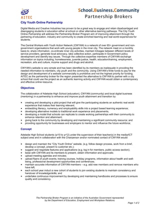 The Partnership Broker Program is an initiative of the Australian Government represented
by the Department of Education, Employment and Workplace Relations.
Page 1 of 2
City Youth Online Partnership
Digital Media and Creative Industries has proven to be a great way to engage and retain disadvantaged and
disengaging students in education either at school or other alternative learning pathways. The City Youth
Online Partnership will address the Partnership Broker Program aim of improving attainment through the
partnering of education, industry and community to create enriched learning and real world experiences for
students.
The Central Workers with Youth Action Network (CWYAN) is a network of over 65+ government and non-
government organisations that work with young people in the inner city. The network meet on a monthly
basis to; share information, co-ordinate inner city activities, maintain linkages between different levels of
service providers, generate local advocacy, take collective action, participate in Government policy
development and identify key issues. Through the collective expertise members of CWYAN exchange
information on topics including; homelessness, juvenile justice, health, education/training, employment,
recreation, arts and culture, income support and drugs and alcohol.
CWYAN’s website is very simple and has been identified by its members as inadequate in providing the
needed information to members, city youth and the community. Using CWYAN’s finite funds to pay for the
design and development of a website commercially is prohibitive and not the highest priority for funding.
AITEC as the partnership broker for the region presented the alternative to CWYAN to partner with a city
school that could use the project as an authentic learning activity and CWYAN would obtain a contemporary
and effective online resource.
Objectives
The collaboration of Adelaide High School (education), CWYAN (community) and local digital business
(mentoring) in a partnership to enhance and improve youth attainment and transition by:
• creating and developing a pilot project that will give the participating students an authentic real world
experience that makes their learning relevant;
• embedding literacy, numeracy and employability skills into a project based learning experience;
• developing alternative models to traditional work experience and placements;
• developing a model that schools can replicate to create working partnerships with their community to
enhance retention and attainment;
• giving back to the community by developing and maintaining a significant community resource; and
• providing opportunity for businesses and employers to mentor and influence the future workforce;
Concept
Adelaide High School students (yr10 to yr12) under the supervision of their teacher(s) in the media/ICT
subject area and in collaboration with the Chairperson and/or nominated contact of CWYAN would:
• design and maintain the “City Youth Online” website. (e.g. follow design process, work from a brief,
develop a concept, present to customer etc.);
• suggest and negotiate features and applications (e.g. log in for members, public access section);
• liaise with CWYAN and its members to present, obtain information and approvals;
• upload meeting agendas and minutes;
• upload flyers of youth events, training courses, holiday programs, information about health and well-
being, professional development opportunities and conferences;
• maintain accurate information of CWYAN members – e.g. add new members and remove members who
have left;
• each school year induct a new cohort of students to join existing students to maintain consistency and
handover of knowledge/skills; and
• undertake continuous improvement by developing and maintaining handbooks and processes to ensure
quality and consistency.
 