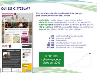 QUI EST CITYZEUM? Cityzeum/ALundi est le   premier portail de voyages  pro& communautaire et web&mobile multimédia  : audio, photo, vidéo, cartes, textes ;  interactif  : votes, commentaires, forums, collaboratif-UGC ; téléchargeable  au format papier ou mobile, iphone et GPS;  info à 4 voix  par CDT/OT, journalistes, blogueurs, internautes ; marchande  : séjours, hôtels, vols, gites, voitures…   400   destinations France et monde   1 700   visites audio MP3   3 500   événements   30 000   sites touristiques mis en avant 100 000   voyageurs dans la communauté   600 000   visiteurs uniques naturels/mois 6 500 000  cyber-voyageurs aidés sur 2009 