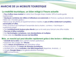 Peu d’offres mass market  en date (hors Google Maps mobile, GPS et audio-guide traditionnels) Quelques centaines de milliers d’utilisateurs occasionnels  en France, quelques dizaines de milliers de « traveller-geeks » Beaucoup de pilotes et expérimentations mobiles et  peu d’offres réellement complètes, universelles et utiles . Peu d’acteurs qui maitrisent l’ensemble de la chaine : contenu + technique + marketing/usages Des  investissements toujours plus élevés  que sur le web pour lancer une offre mobile Peu/pas d’offres rentables Des  technologies complexes, non standardisées et multiples Une cible de  clientèle encore mal identifiée La mobilité touristique, un bilan mitigé à l’heure actuelle Gratuité de la data  dans certains forfaits opérateurs,  Explosion des usages de l’ iPhone ,  Bons  retours d’expérience  des premières offres,  Géolocalisation de  bases de données touristiques ,  Multiplication des  « centrales » de téléchargement  (Appstore, Android,…)  Usages  Google Maps  et la géolocalisation banalisé,  GPS  voiture/rando… Mais, un marché qui peut décoller rapidement grâce à des leviers « débloqués »   MARCHE DE LA MOBILITE TOURISTIQUE 