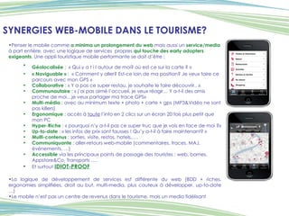 SYNERGIES WEB-MOBILE DANS LE TOURISME? Penser le mobile comme  a minima un   prolongement du web  mais aussi un  service/media  à part entière, avec une logique de services  propres  qui touche des early adopters exigeants . Une appli touristique mobile performante se doit d’être : Géolocalisée  :  « Qui y a t i l autour de moi? où est ce sur la carte ? »   « Naviguable »  :  « Comment y aller? Est-ce loin de ma position? Je veux faire ce parcours avec mon GPS » Collaborative  : « Y a pas ce super restau, je souhaite le faire découvrir.. » Communautaire  : « j’ai pas aimé l’accueil, je veux réagir… Y a-t-il des amis proche de moi…je veux partager ma trace GPS» Multi-média  : avec au minimum texte + photo + carte + gps (MP3&Vidéo ne sont pas killers) Ergonomique  : accès à  toute  l’info en 2 clics sur un écran 20 fois plus petit que mon PC Hyper-Riche   : « pourquoi n’y a-t-il pas ce super truc que je vois en face de moi ?»  Up-to-date  : « les infos de prix sont fausses ! Qu’y a-t-il à faire maintenant? » Multi-contenus  : sorties, visite, restos, hotels,…. Communiquante  : aller-retours web-mobile (commentaires, traces, MAJ, événements, …) Accessible  via les principaux points de passage des touristes : web, bornes, Appstore&Co, Transports …. Et surtout  IDIOT-PROOF La logique de développement de services est différente du web (BDD + riches, ergonomies simplifiées, droit au but, multi-media, plus couteux à développer, up-to-date …) Le mobile n’est pas un centre de revenus dans le tourisme, mais un media fidélisant 
