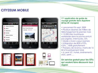 CITYZEUM MOBILE 1 ère  application de guide de voyage gratuite dans Appstore (&Top 20 voyages) Lancement fin sept. 2009 Plusieurs dizaines de milliers de téléchargement le premier mois 15 000 sites touristiques worldwide dans la poche enrichi pas pigistes, internautes, OTs Mode « Avion » pour roamers Intégration de BDD d’OTs, CDTs…100% gratuitement Pas/peu de revenus, moins de 15 K€ d’investissement total A venir V2 : hotels, événements, UGC, perfs …. Un service gratuit pour les OTs qui veulent faire découvrir leur région 