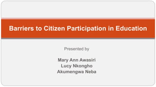 Presented by
Mary Ann Awasiri
Lucy Nkongho
Akumengwa Neba
Barriers to Citizen Participation in Education
 