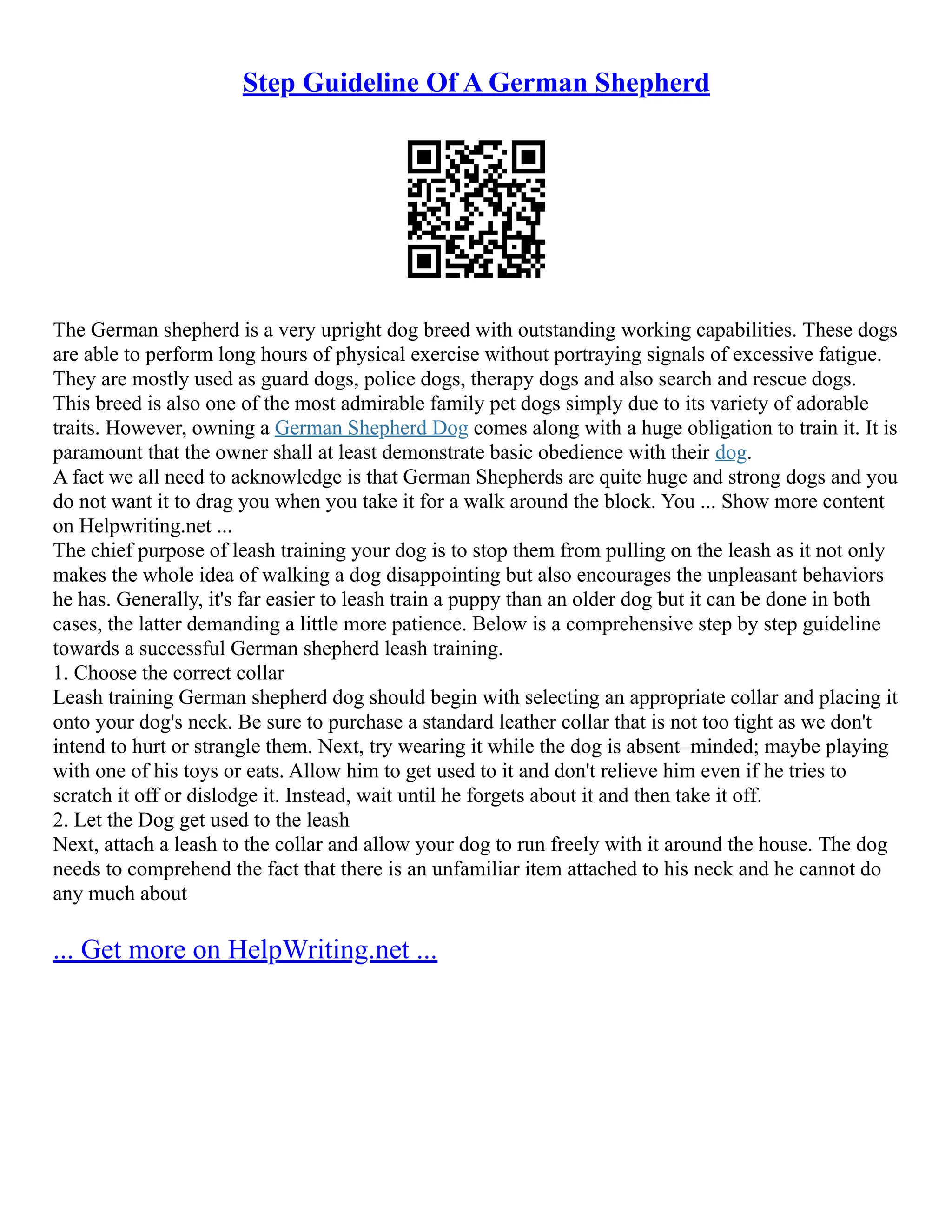 Step Guideline Of A German Shepherd
The German shepherd is a very upright dog breed with outstanding working capabilities. These dogs
are able to perform long hours of physical exercise without portraying signals of excessive fatigue.
They are mostly used as guard dogs, police dogs, therapy dogs and also search and rescue dogs.
This breed is also one of the most admirable family pet dogs simply due to its variety of adorable
traits. However, owning a German Shepherd Dog comes along with a huge obligation to train it. It is
paramount that the owner shall at least demonstrate basic obedience with their dog.
A fact we all need to acknowledge is that German Shepherds are quite huge and strong dogs and you
do not want it to drag you when you take it for a walk around the block. You ... Show more content
on Helpwriting.net ...
The chief purpose of leash training your dog is to stop them from pulling on the leash as it not only
makes the whole idea of walking a dog disappointing but also encourages the unpleasant behaviors
he has. Generally, it's far easier to leash train a puppy than an older dog but it can be done in both
cases, the latter demanding a little more patience. Below is a comprehensive step by step guideline
towards a successful German shepherd leash training.
1. Choose the correct collar
Leash training German shepherd dog should begin with selecting an appropriate collar and placing it
onto your dog's neck. Be sure to purchase a standard leather collar that is not too tight as we don't
intend to hurt or strangle them. Next, try wearing it while the dog is absent–minded; maybe playing
with one of his toys or eats. Allow him to get used to it and don't relieve him even if he tries to
scratch it off or dislodge it. Instead, wait until he forgets about it and then take it off.
2. Let the Dog get used to the leash
Next, attach a leash to the collar and allow your dog to run freely with it around the house. The dog
needs to comprehend the fact that there is an unfamiliar item attached to his neck and he cannot do
any much about
... Get more on HelpWriting.net ...
 