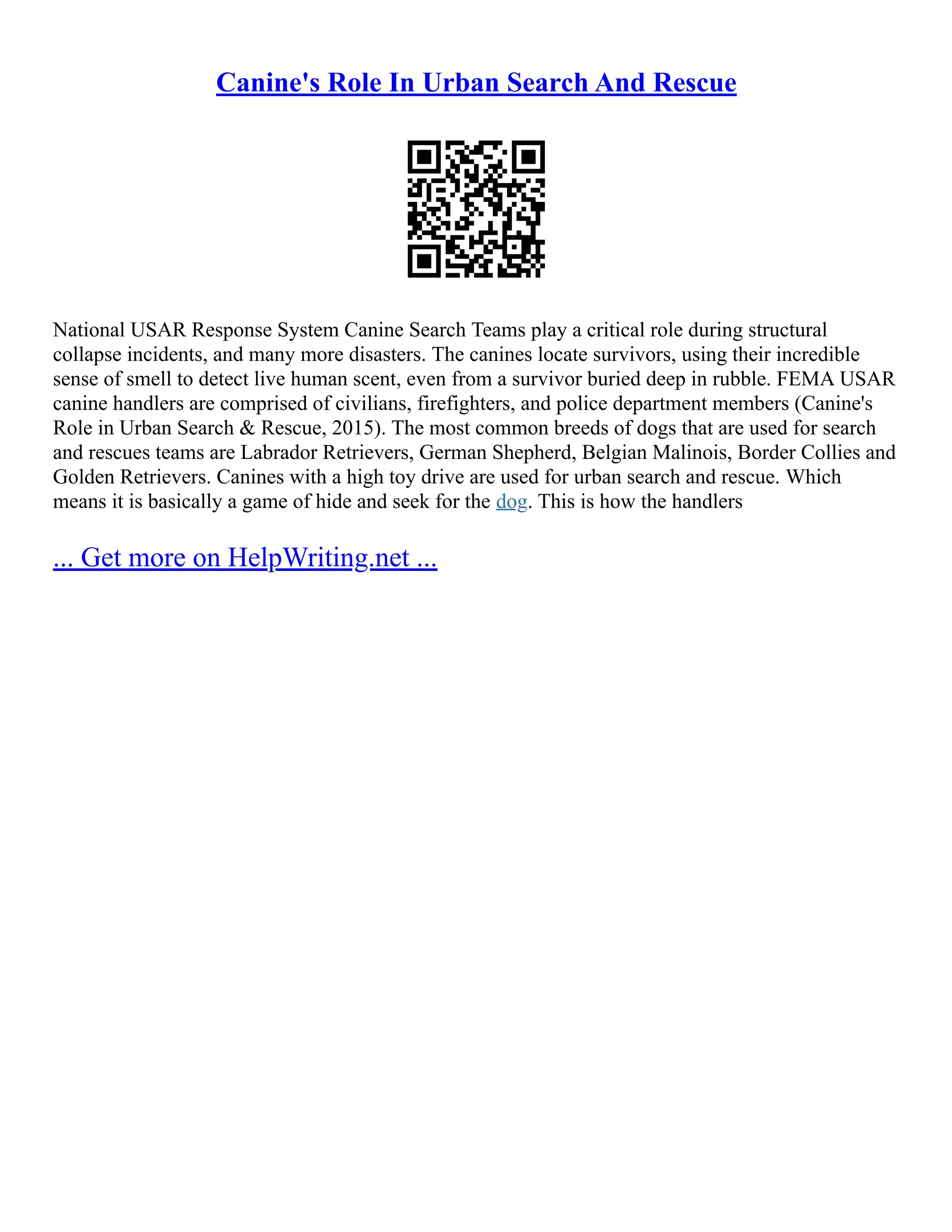Canine's Role In Urban Search And Rescue
National USAR Response System Canine Search Teams play a critical role during structural
collapse incidents, and many more disasters. The canines locate survivors, using their incredible
sense of smell to detect live human scent, even from a survivor buried deep in rubble. FEMA USAR
canine handlers are comprised of civilians, firefighters, and police department members (Canine's
Role in Urban Search & Rescue, 2015). The most common breeds of dogs that are used for search
and rescues teams are Labrador Retrievers, German Shepherd, Belgian Malinois, Border Collies and
Golden Retrievers. Canines with a high toy drive are used for urban search and rescue. Which
means it is basically a game of hide and seek for the dog. This is how the handlers
... Get more on HelpWriting.net ...
 