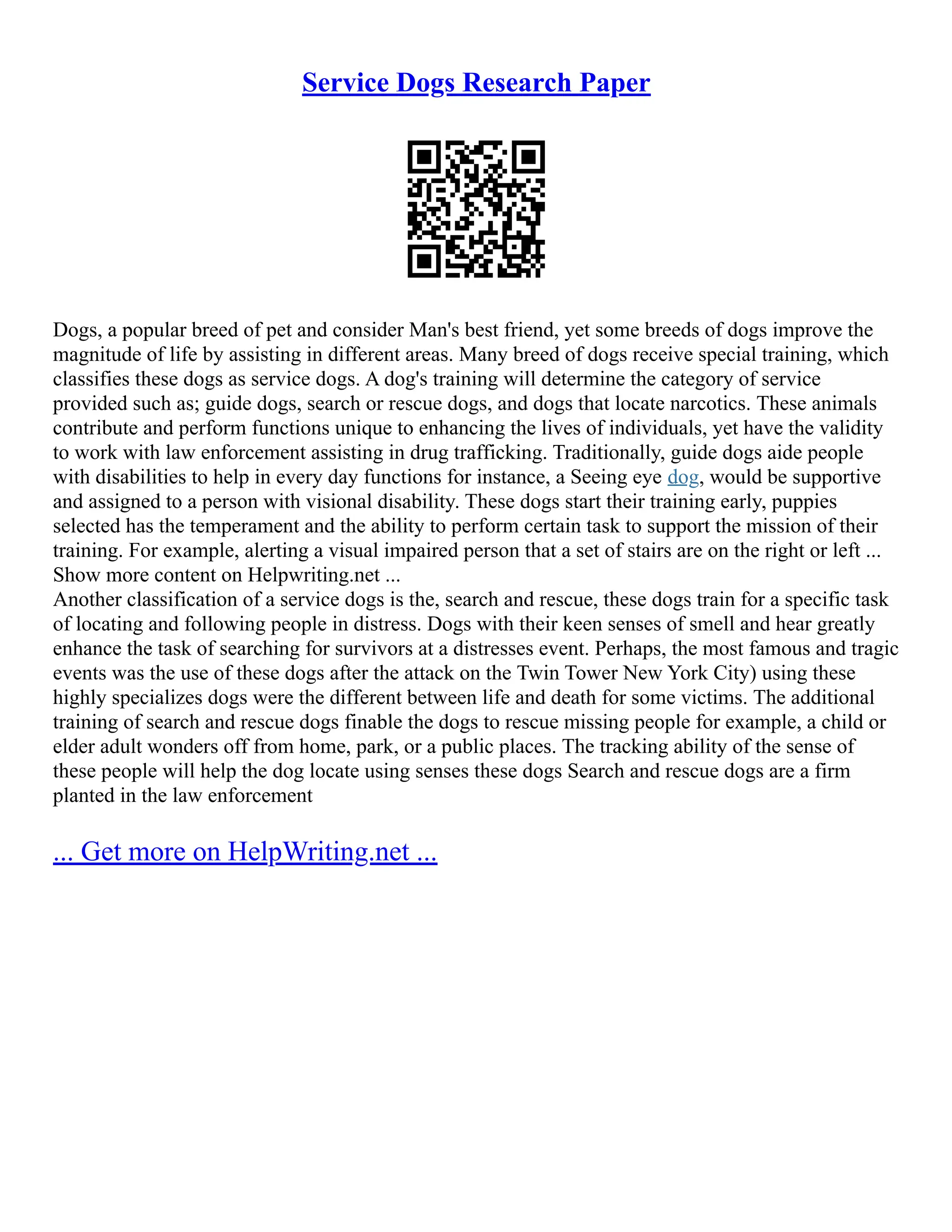 Service Dogs Research Paper
Dogs, a popular breed of pet and consider Man's best friend, yet some breeds of dogs improve the
magnitude of life by assisting in different areas. Many breed of dogs receive special training, which
classifies these dogs as service dogs. A dog's training will determine the category of service
provided such as; guide dogs, search or rescue dogs, and dogs that locate narcotics. These animals
contribute and perform functions unique to enhancing the lives of individuals, yet have the validity
to work with law enforcement assisting in drug trafficking. Traditionally, guide dogs aide people
with disabilities to help in every day functions for instance, a Seeing eye dog, would be supportive
and assigned to a person with visional disability. These dogs start their training early, puppies
selected has the temperament and the ability to perform certain task to support the mission of their
training. For example, alerting a visual impaired person that a set of stairs are on the right or left ...
Show more content on Helpwriting.net ...
Another classification of a service dogs is the, search and rescue, these dogs train for a specific task
of locating and following people in distress. Dogs with their keen senses of smell and hear greatly
enhance the task of searching for survivors at a distresses event. Perhaps, the most famous and tragic
events was the use of these dogs after the attack on the Twin Tower New York City) using these
highly specializes dogs were the different between life and death for some victims. The additional
training of search and rescue dogs finable the dogs to rescue missing people for example, a child or
elder adult wonders off from home, park, or a public places. The tracking ability of the sense of
these people will help the dog locate using senses these dogs Search and rescue dogs are a firm
planted in the law enforcement
... Get more on HelpWriting.net ...
 