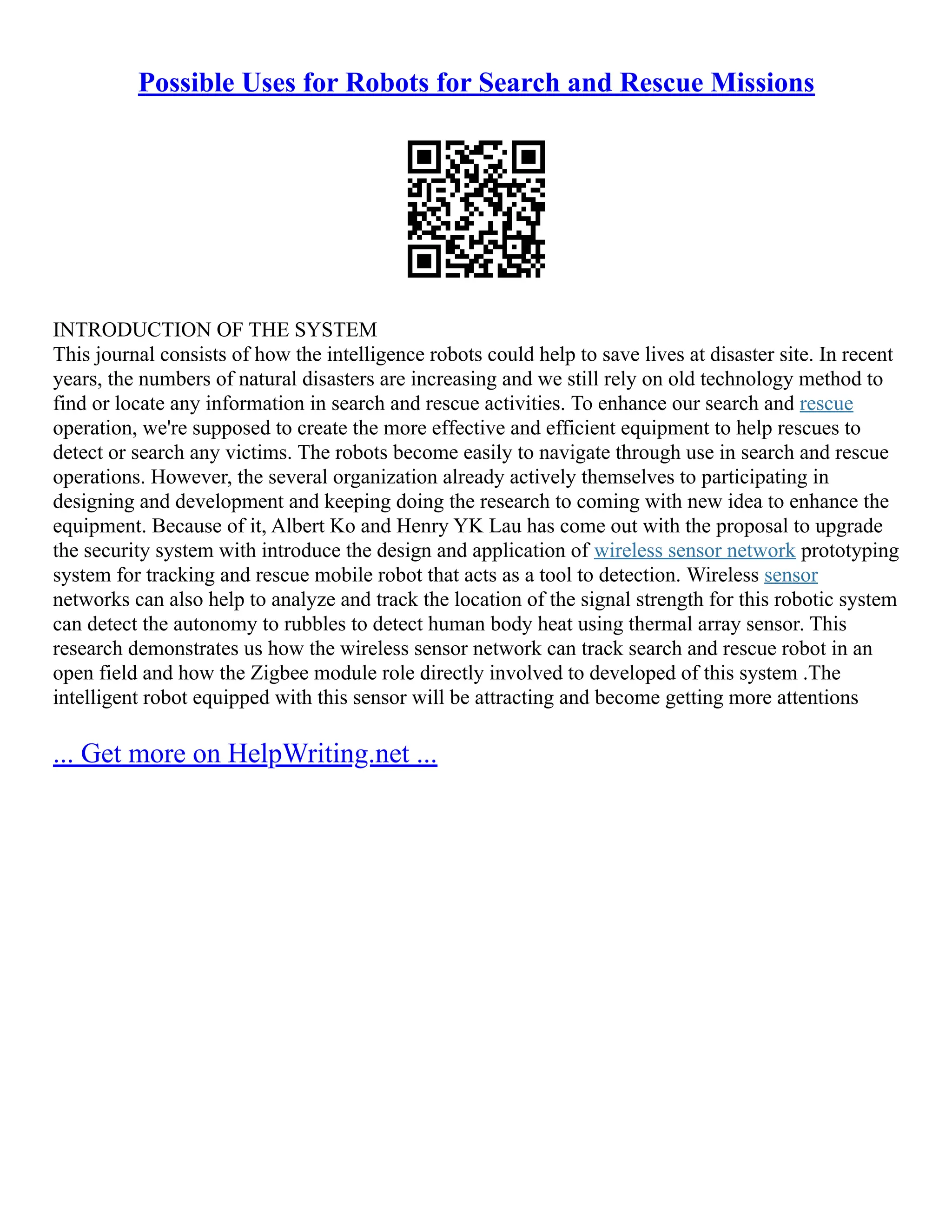 Possible Uses for Robots for Search and Rescue Missions
INTRODUCTION OF THE SYSTEM
This journal consists of how the intelligence robots could help to save lives at disaster site. In recent
years, the numbers of natural disasters are increasing and we still rely on old technology method to
find or locate any information in search and rescue activities. To enhance our search and rescue
operation, we're supposed to create the more effective and efficient equipment to help rescues to
detect or search any victims. The robots become easily to navigate through use in search and rescue
operations. However, the several organization already actively themselves to participating in
designing and development and keeping doing the research to coming with new idea to enhance the
equipment. Because of it, Albert Ko and Henry YK Lau has come out with the proposal to upgrade
the security system with introduce the design and application of wireless sensor network prototyping
system for tracking and rescue mobile robot that acts as a tool to detection. Wireless sensor
networks can also help to analyze and track the location of the signal strength for this robotic system
can detect the autonomy to rubbles to detect human body heat using thermal array sensor. This
research demonstrates us how the wireless sensor network can track search and rescue robot in an
open field and how the Zigbee module role directly involved to developed of this system .The
intelligent robot equipped with this sensor will be attracting and become getting more attentions
... Get more on HelpWriting.net ...
 