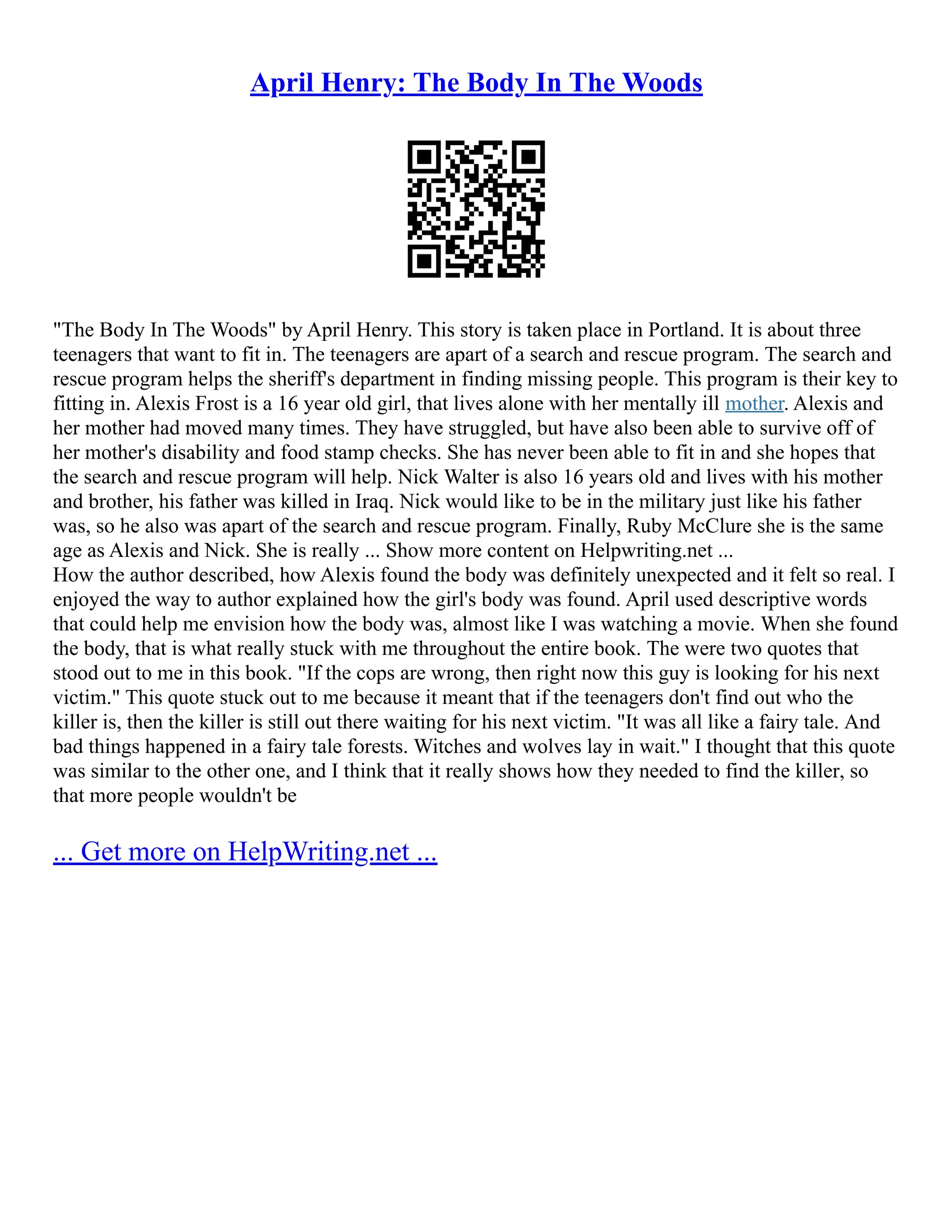 April Henry: The Body In The Woods
"The Body In The Woods" by April Henry. This story is taken place in Portland. It is about three
teenagers that want to fit in. The teenagers are apart of a search and rescue program. The search and
rescue program helps the sheriff's department in finding missing people. This program is their key to
fitting in. Alexis Frost is a 16 year old girl, that lives alone with her mentally ill mother. Alexis and
her mother had moved many times. They have struggled, but have also been able to survive off of
her mother's disability and food stamp checks. She has never been able to fit in and she hopes that
the search and rescue program will help. Nick Walter is also 16 years old and lives with his mother
and brother, his father was killed in Iraq. Nick would like to be in the military just like his father
was, so he also was apart of the search and rescue program. Finally, Ruby McClure she is the same
age as Alexis and Nick. She is really ... Show more content on Helpwriting.net ...
How the author described, how Alexis found the body was definitely unexpected and it felt so real. I
enjoyed the way to author explained how the girl's body was found. April used descriptive words
that could help me envision how the body was, almost like I was watching a movie. When she found
the body, that is what really stuck with me throughout the entire book. The were two quotes that
stood out to me in this book. "If the cops are wrong, then right now this guy is looking for his next
victim." This quote stuck out to me because it meant that if the teenagers don't find out who the
killer is, then the killer is still out there waiting for his next victim. "It was all like a fairy tale. And
bad things happened in a fairy tale forests. Witches and wolves lay in wait." I thought that this quote
was similar to the other one, and I think that it really shows how they needed to find the killer, so
that more people wouldn't be
... Get more on HelpWriting.net ...
 