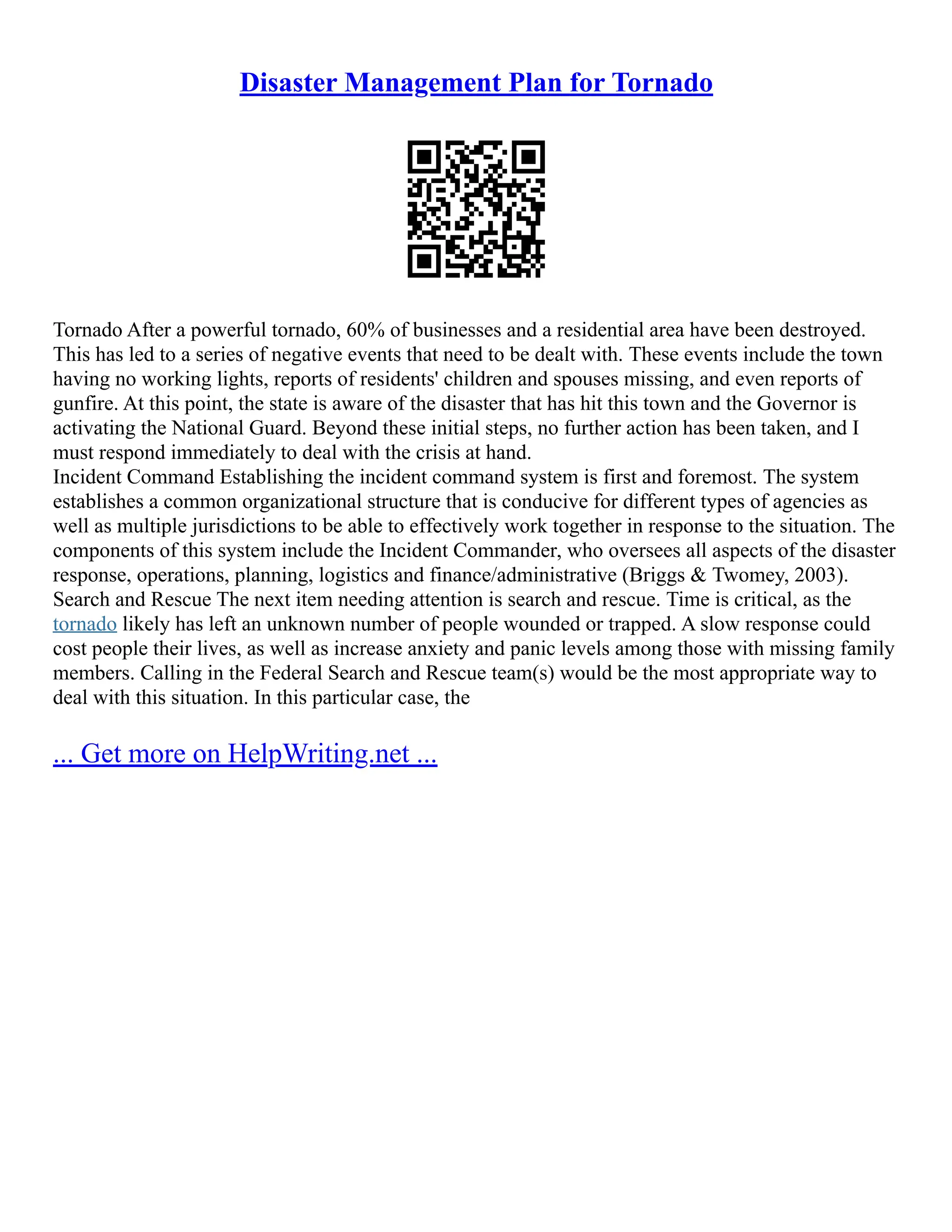 Disaster Management Plan for Tornado
Tornado After a powerful tornado, 60% of businesses and a residential area have been destroyed.
This has led to a series of negative events that need to be dealt with. These events include the town
having no working lights, reports of residents' children and spouses missing, and even reports of
gunfire. At this point, the state is aware of the disaster that has hit this town and the Governor is
activating the National Guard. Beyond these initial steps, no further action has been taken, and I
must respond immediately to deal with the crisis at hand.
Incident Command Establishing the incident command system is first and foremost. The system
establishes a common organizational structure that is conducive for different types of agencies as
well as multiple jurisdictions to be able to effectively work together in response to the situation. The
components of this system include the Incident Commander, who oversees all aspects of the disaster
response, operations, planning, logistics and finance/administrative (Briggs & Twomey, 2003).
Search and Rescue The next item needing attention is search and rescue. Time is critical, as the
tornado likely has left an unknown number of people wounded or trapped. A slow response could
cost people their lives, as well as increase anxiety and panic levels among those with missing family
members. Calling in the Federal Search and Rescue team(s) would be the most appropriate way to
deal with this situation. In this particular case, the
... Get more on HelpWriting.net ...
 