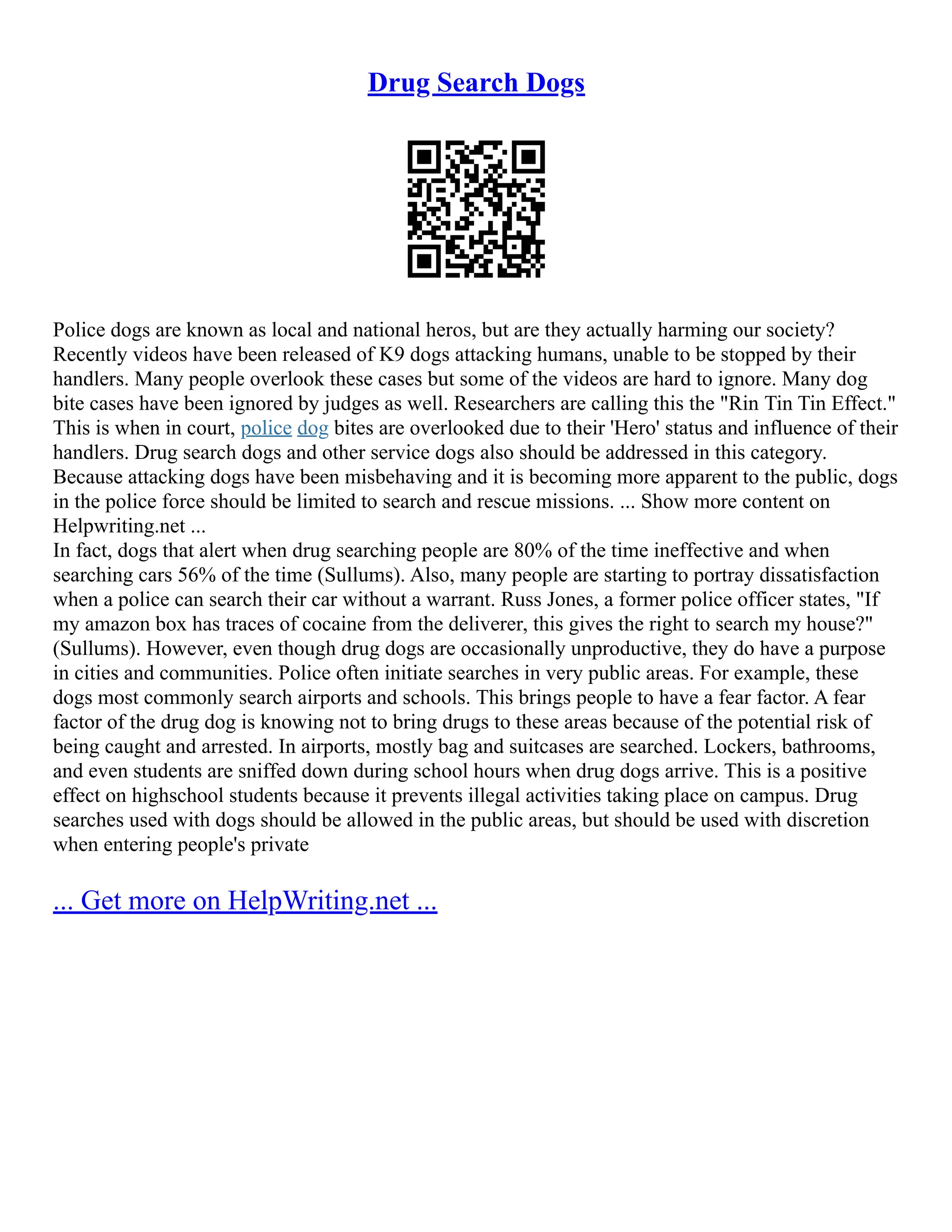 Drug Search Dogs
Police dogs are known as local and national heros, but are they actually harming our society?
Recently videos have been released of K9 dogs attacking humans, unable to be stopped by their
handlers. Many people overlook these cases but some of the videos are hard to ignore. Many dog
bite cases have been ignored by judges as well. Researchers are calling this the "Rin Tin Tin Effect."
This is when in court, police dog bites are overlooked due to their 'Hero' status and influence of their
handlers. Drug search dogs and other service dogs also should be addressed in this category.
Because attacking dogs have been misbehaving and it is becoming more apparent to the public, dogs
in the police force should be limited to search and rescue missions. ... Show more content on
Helpwriting.net ...
In fact, dogs that alert when drug searching people are 80% of the time ineffective and when
searching cars 56% of the time (Sullums). Also, many people are starting to portray dissatisfaction
when a police can search their car without a warrant. Russ Jones, a former police officer states, "If
my amazon box has traces of cocaine from the deliverer, this gives the right to search my house?"
(Sullums). However, even though drug dogs are occasionally unproductive, they do have a purpose
in cities and communities. Police often initiate searches in very public areas. For example, these
dogs most commonly search airports and schools. This brings people to have a fear factor. A fear
factor of the drug dog is knowing not to bring drugs to these areas because of the potential risk of
being caught and arrested. In airports, mostly bag and suitcases are searched. Lockers, bathrooms,
and even students are sniffed down during school hours when drug dogs arrive. This is a positive
effect on highschool students because it prevents illegal activities taking place on campus. Drug
searches used with dogs should be allowed in the public areas, but should be used with discretion
when entering people's private
... Get more on HelpWriting.net ...
 