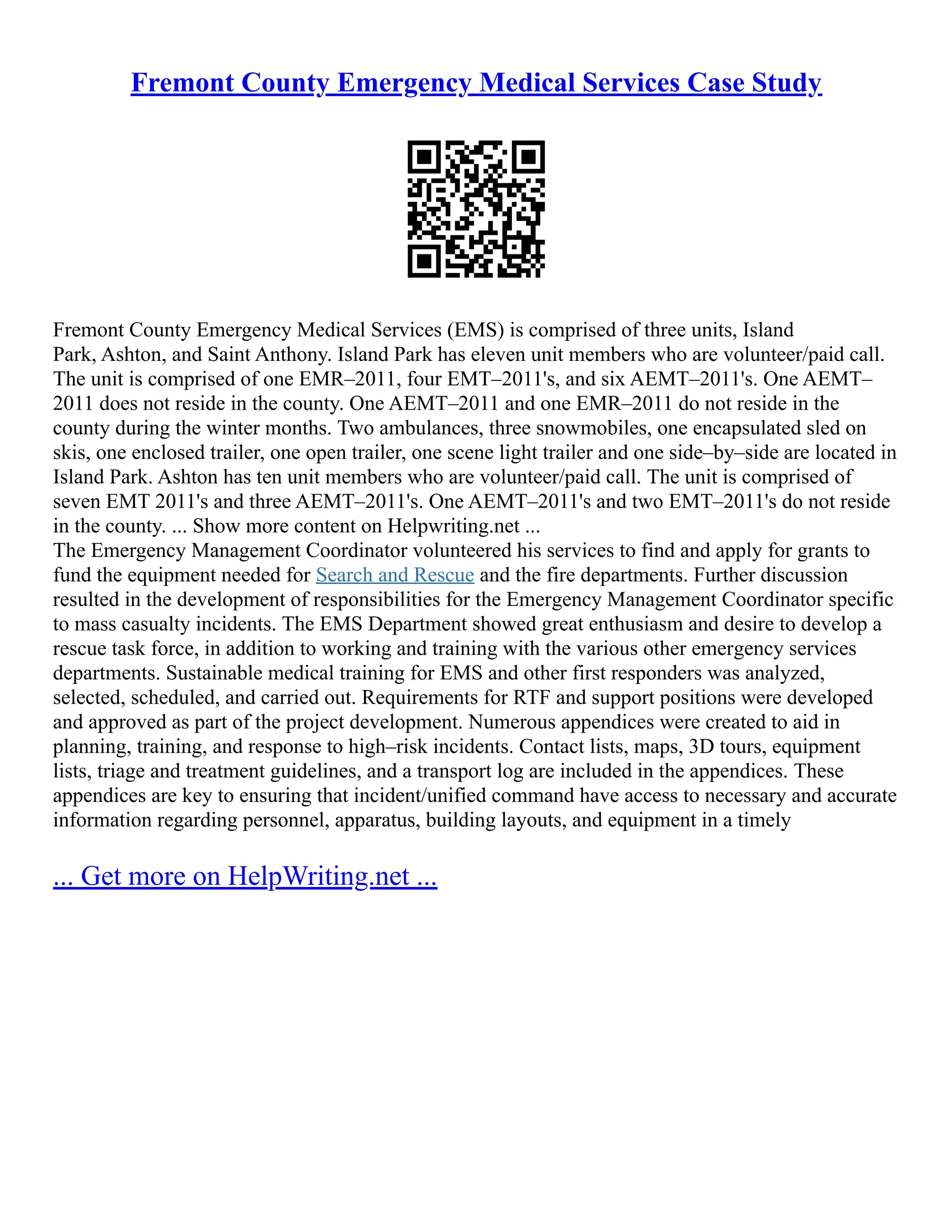Fremont County Emergency Medical Services Case Study
Fremont County Emergency Medical Services (EMS) is comprised of three units, Island
Park, Ashton, and Saint Anthony. Island Park has eleven unit members who are volunteer/paid call.
The unit is comprised of one EMR–2011, four EMT–2011's, and six AEMT–2011's. One AEMT–
2011 does not reside in the county. One AEMT–2011 and one EMR–2011 do not reside in the
county during the winter months. Two ambulances, three snowmobiles, one encapsulated sled on
skis, one enclosed trailer, one open trailer, one scene light trailer and one side–by–side are located in
Island Park. Ashton has ten unit members who are volunteer/paid call. The unit is comprised of
seven EMT 2011's and three AEMT–2011's. One AEMT–2011's and two EMT–2011's do not reside
in the county. ... Show more content on Helpwriting.net ...
The Emergency Management Coordinator volunteered his services to find and apply for grants to
fund the equipment needed for Search and Rescue and the fire departments. Further discussion
resulted in the development of responsibilities for the Emergency Management Coordinator specific
to mass casualty incidents. The EMS Department showed great enthusiasm and desire to develop a
rescue task force, in addition to working and training with the various other emergency services
departments. Sustainable medical training for EMS and other first responders was analyzed,
selected, scheduled, and carried out. Requirements for RTF and support positions were developed
and approved as part of the project development. Numerous appendices were created to aid in
planning, training, and response to high–risk incidents. Contact lists, maps, 3D tours, equipment
lists, triage and treatment guidelines, and a transport log are included in the appendices. These
appendices are key to ensuring that incident/unified command have access to necessary and accurate
information regarding personnel, apparatus, building layouts, and equipment in a timely
... Get more on HelpWriting.net ...
 