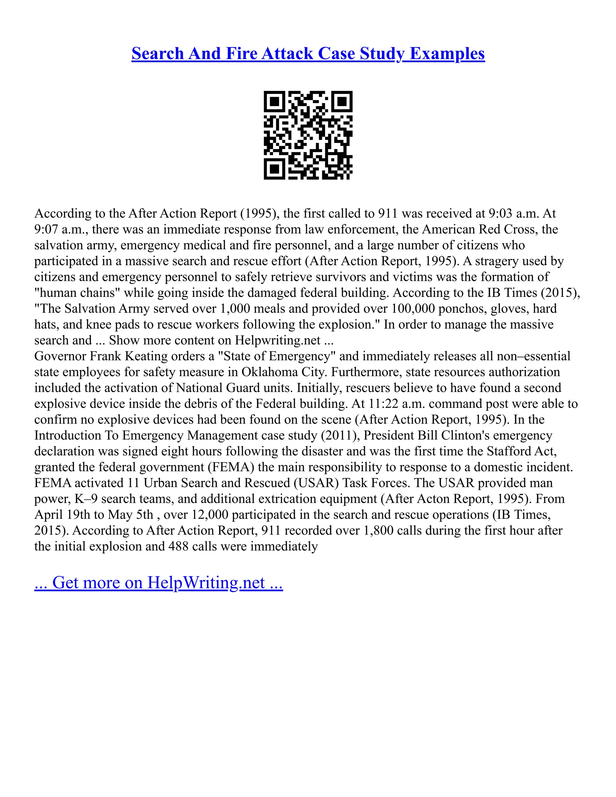 Search And Fire Attack Case Study Examples
According to the After Action Report (1995), the first called to 911 was received at 9:03 a.m. At
9:07 a.m., there was an immediate response from law enforcement, the American Red Cross, the
salvation army, emergency medical and fire personnel, and a large number of citizens who
participated in a massive search and rescue effort (After Action Report, 1995). A stragery used by
citizens and emergency personnel to safely retrieve survivors and victims was the formation of
"human chains" while going inside the damaged federal building. According to the IB Times (2015),
"The Salvation Army served over 1,000 meals and provided over 100,000 ponchos, gloves, hard
hats, and knee pads to rescue workers following the explosion." In order to manage the massive
search and ... Show more content on Helpwriting.net ...
Governor Frank Keating orders a "State of Emergency" and immediately releases all non–essential
state employees for safety measure in Oklahoma City. Furthermore, state resources authorization
included the activation of National Guard units. Initially, rescuers believe to have found a second
explosive device inside the debris of the Federal building. At 11:22 a.m. command post were able to
confirm no explosive devices had been found on the scene (After Action Report, 1995). In the
Introduction To Emergency Management case study (2011), President Bill Clinton's emergency
declaration was signed eight hours following the disaster and was the first time the Stafford Act,
granted the federal government (FEMA) the main responsibility to response to a domestic incident.
FEMA activated 11 Urban Search and Rescued (USAR) Task Forces. The USAR provided man
power, K–9 search teams, and additional extrication equipment (After Acton Report, 1995). From
April 19th to May 5th , over 12,000 participated in the search and rescue operations (IB Times,
2015). According to After Action Report, 911 recorded over 1,800 calls during the first hour after
the initial explosion and 488 calls were immediately
... Get more on HelpWriting.net ...
 