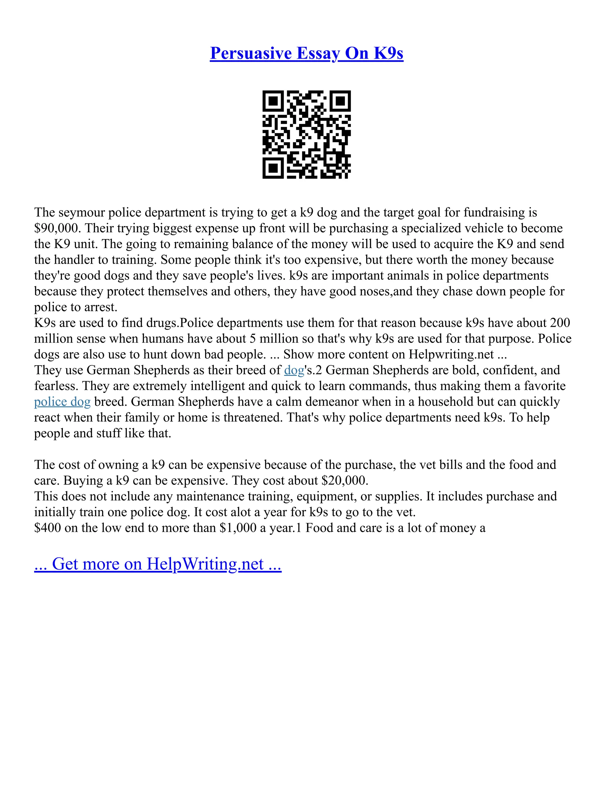 Persuasive Essay On K9s
The seymour police department is trying to get a k9 dog and the target goal for fundraising is
$90,000. Their trying biggest expense up front will be purchasing a specialized vehicle to become
the K9 unit. The going to remaining balance of the money will be used to acquire the K9 and send
the handler to training. Some people think it's too expensive, but there worth the money because
they're good dogs and they save people's lives. k9s are important animals in police departments
because they protect themselves and others, they have good noses,and they chase down people for
police to arrest.
K9s are used to find drugs.Police departments use them for that reason because k9s have about 200
million sense when humans have about 5 million so that's why k9s are used for that purpose. Police
dogs are also use to hunt down bad people. ... Show more content on Helpwriting.net ...
They use German Shepherds as their breed of dog's.2 German Shepherds are bold, confident, and
fearless. They are extremely intelligent and quick to learn commands, thus making them a favorite
police dog breed. German Shepherds have a calm demeanor when in a household but can quickly
react when their family or home is threatened. That's why police departments need k9s. To help
people and stuff like that.
The cost of owning a k9 can be expensive because of the purchase, the vet bills and the food and
care. Buying a k9 can be expensive. They cost about $20,000.
This does not include any maintenance training, equipment, or supplies. It includes purchase and
initially train one police dog. It cost alot a year for k9s to go to the vet.
$400 on the low end to more than $1,000 a year.1 Food and care is a lot of money a
... Get more on HelpWriting.net ...
 