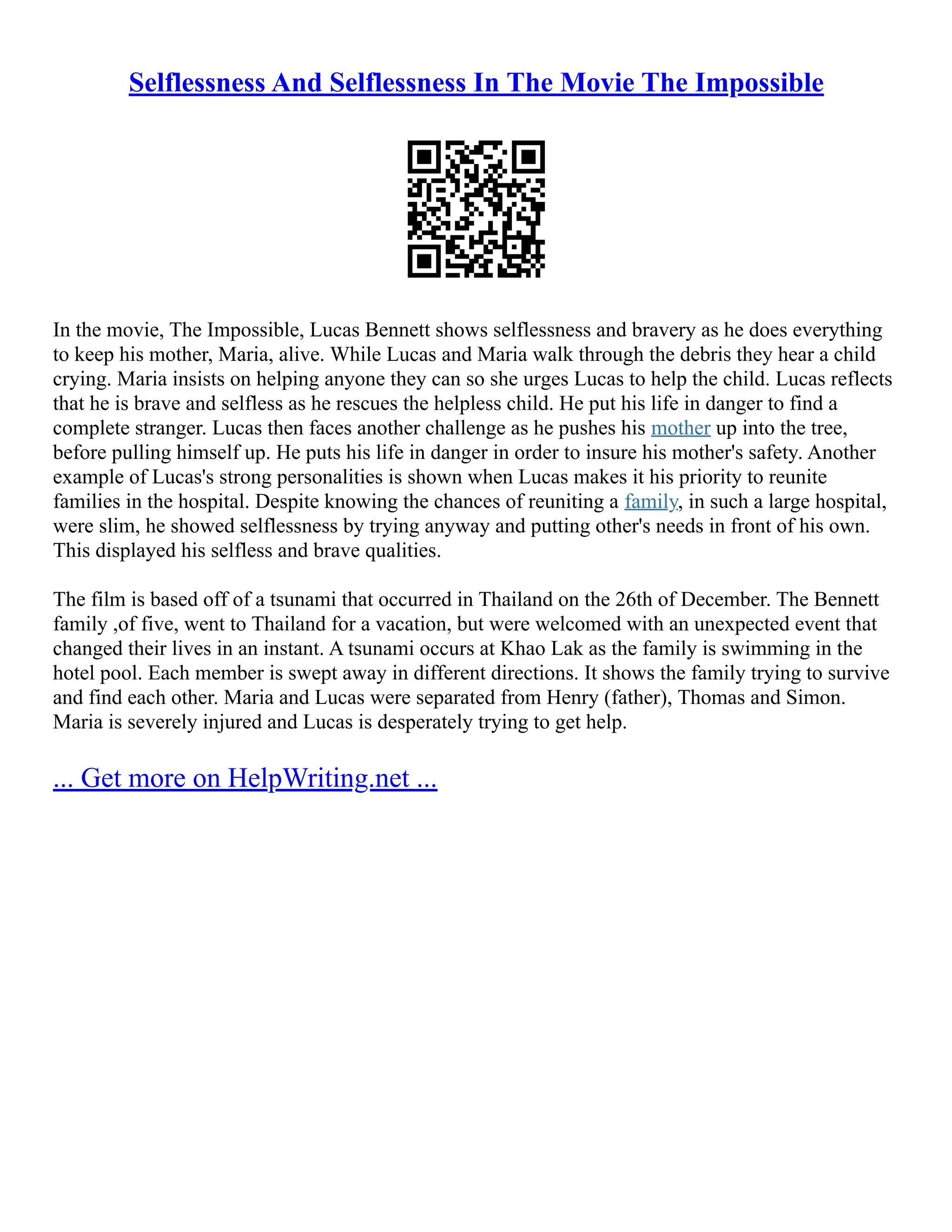 Selflessness And Selflessness In The Movie The Impossible
In the movie, The Impossible, Lucas Bennett shows selflessness and bravery as he does everything
to keep his mother, Maria, alive. While Lucas and Maria walk through the debris they hear a child
crying. Maria insists on helping anyone they can so she urges Lucas to help the child. Lucas reflects
that he is brave and selfless as he rescues the helpless child. He put his life in danger to find a
complete stranger. Lucas then faces another challenge as he pushes his mother up into the tree,
before pulling himself up. He puts his life in danger in order to insure his mother's safety. Another
example of Lucas's strong personalities is shown when Lucas makes it his priority to reunite
families in the hospital. Despite knowing the chances of reuniting a family, in such a large hospital,
were slim, he showed selflessness by trying anyway and putting other's needs in front of his own.
This displayed his selfless and brave qualities.
The film is based off of a tsunami that occurred in Thailand on the 26th of December. The Bennett
family ,of five, went to Thailand for a vacation, but were welcomed with an unexpected event that
changed their lives in an instant. A tsunami occurs at Khao Lak as the family is swimming in the
hotel pool. Each member is swept away in different directions. It shows the family trying to survive
and find each other. Maria and Lucas were separated from Henry (father), Thomas and Simon.
Maria is severely injured and Lucas is desperately trying to get help.
... Get more on HelpWriting.net ...
 